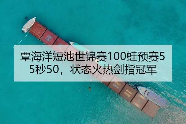 覃海洋短池世锦赛100蛙预赛55秒50，状态火热剑指冠军