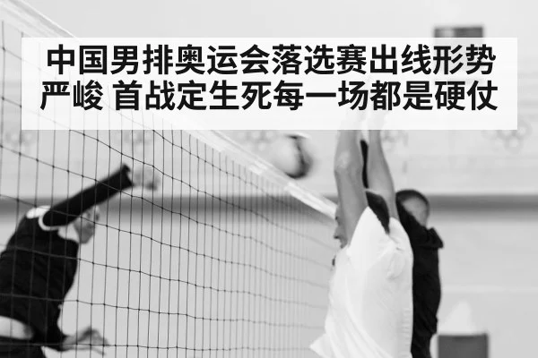 中国男排奥运会落选赛出线形势严峻 首战定生死每一场都是硬仗